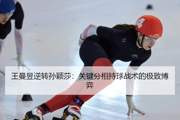 王曼昱逆转孙颖莎：关键分相持球战术的极致博弈