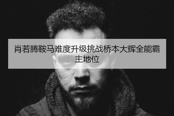 肖若腾鞍马难度升级挑战桥本大辉全能霸主地位