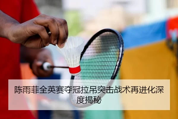 陈雨菲全英赛夺冠拉吊突击战术再进化深度揭秘