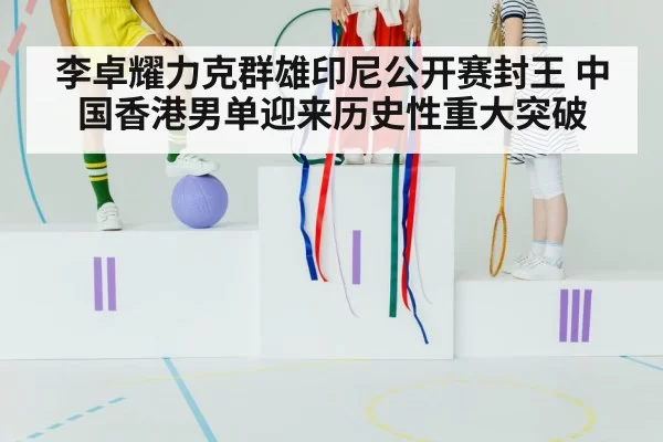 李卓耀力克群雄印尼公开赛封王 中国香港男单迎来历史性重大突破
