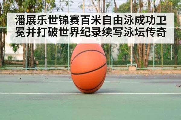 潘展乐世锦赛百米自由泳成功卫冕并打破世界纪录续写泳坛传奇